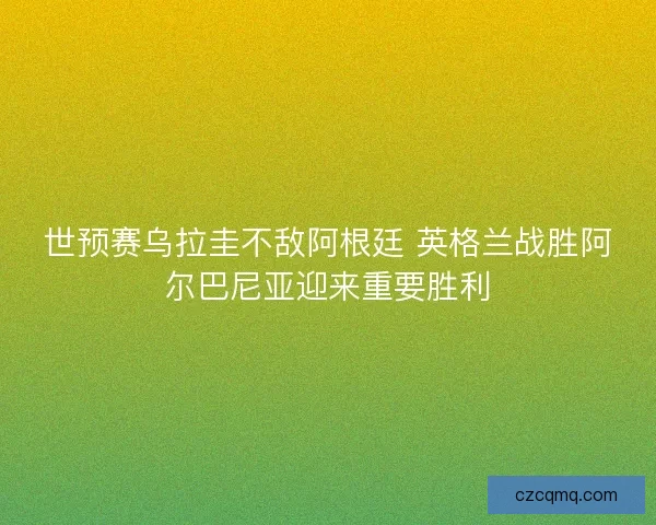 世预赛乌拉圭不敌阿根廷 英格兰战胜阿尔巴尼亚迎来重要胜利