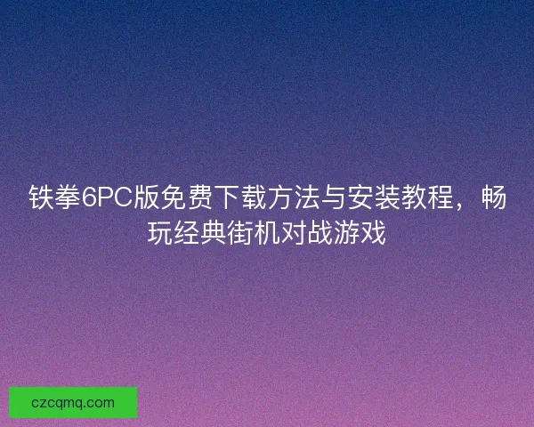 铁拳6PC版免费下载方法与安装教程，畅玩经典街机对战游戏