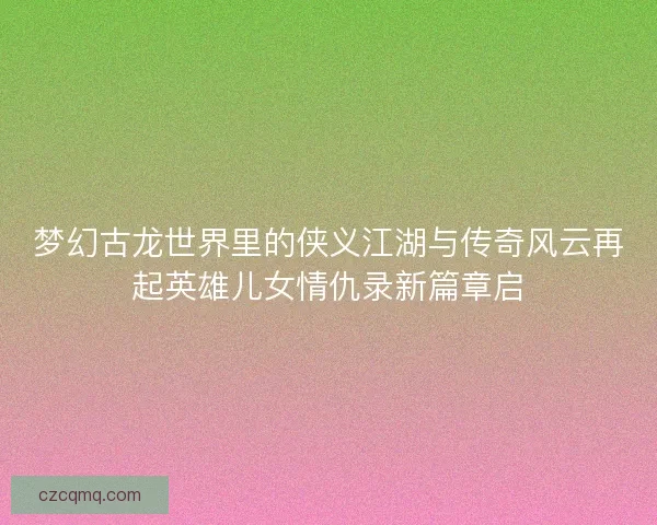 梦幻古龙世界里的侠义江湖与传奇风云再起英雄儿女情仇录新篇章启